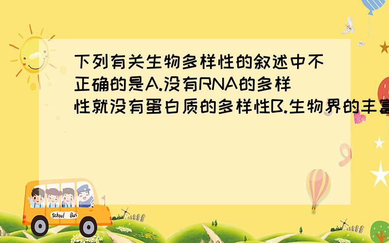 下列有关生物多样性的叙述中不正确的是A.没有RNA的多样性就没有蛋白质的多样性B.生物界的丰富多彩起决定作用的是DNA的多样性C.体现生物界多样性的是蛋白质的多样性D.DNA分子结构的多样