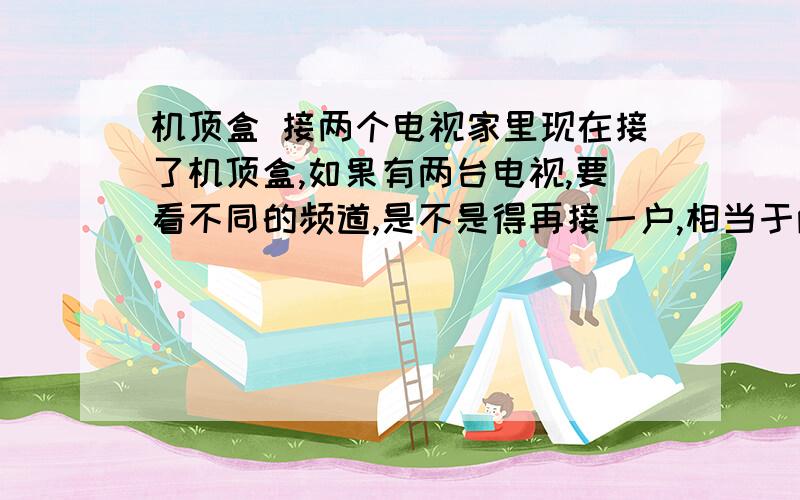 机顶盒 接两个电视家里现在接了机顶盒,如果有两台电视,要看不同的频道,是不是得再接一户,相当于两家,同时交两份钱.有其他解决办法吗