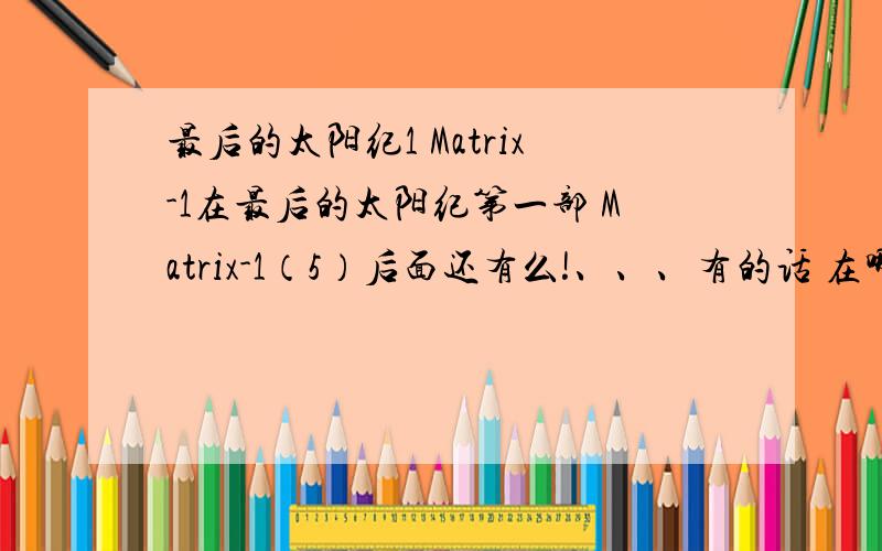 最后的太阳纪1 Matrix-1在最后的太阳纪第一部 Matrix-1（5）后面还有么!、、、有的话 在哪里可以看到?就是说、、、那个地方能看到完整的最后的太阳纪