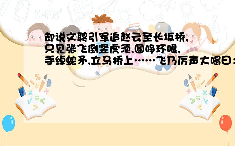 却说文聘引军追赵云至长坂桥,只见张飞倒竖虎须,圆睁环眼,手绰蛇矛,立马桥上……飞乃厉声大喝曰：“我乃燕人张翼德也!谁敢与我决一死战?”声如巨雷.曹军闻之,尽皆股栗.曹操急令去其伞