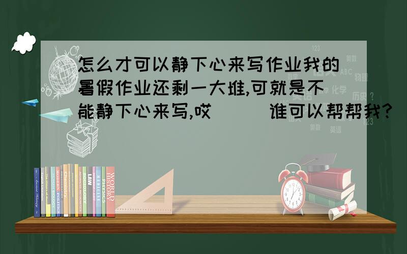 怎么才可以静下心来写作业我的暑假作业还剩一大堆,可就是不能静下心来写,哎．．．谁可以帮帮我?