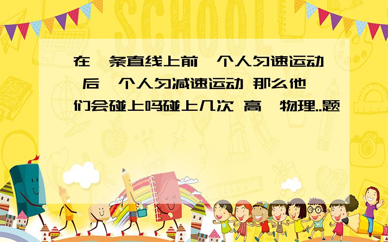 在一条直线上前一个人匀速运动 后一个人匀减速运动 那么他们会碰上吗碰上几次 高一物理..题