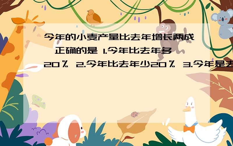 今年的小麦产量比去年增长两成,正确的是 1.今年比去年多20％ 2.今年比去年少20％ 3.今年是去年的20％