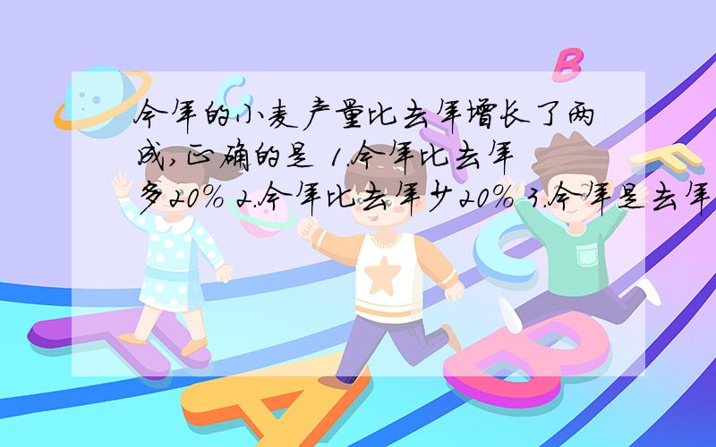 今年的小麦产量比去年增长了两成,正确的是 1.今年比去年多20％ 2.今年比去年少20％ 3.今年是去年的20％