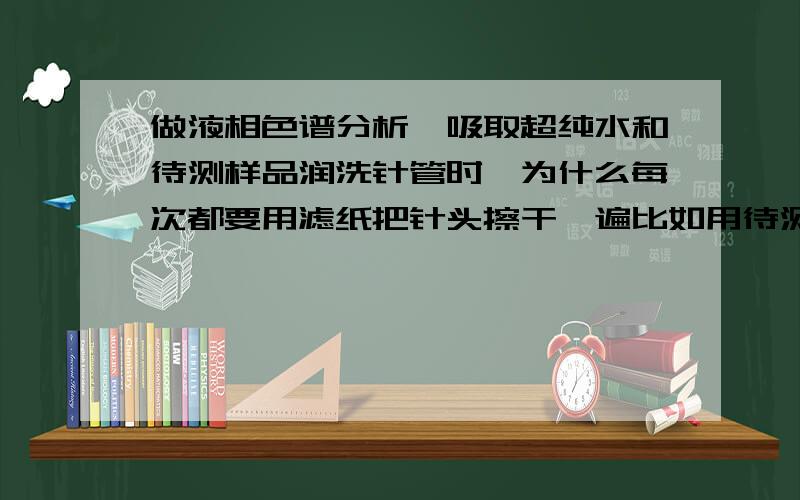 做液相色谱分析,吸取超纯水和待测样品润洗针管时,为什么每次都要用滤纸把针头擦干一遍比如用待测样品润洗3次,何必每次都要用滤纸擦一次,不太理解,希望各位专业人士予以解答.