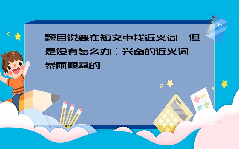 题目说要在短文中找近义词,但是没有怎么办：兴奋的近义词,暴雨倾盆的