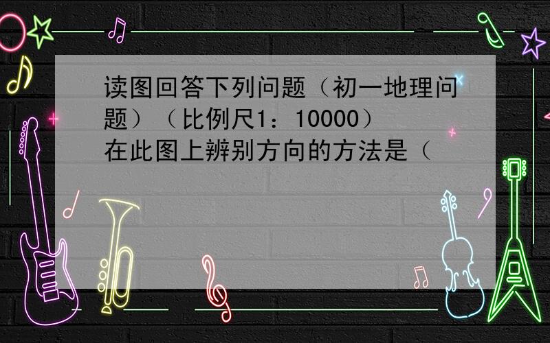 读图回答下列问题（初一地理问题）（比例尺1：10000）在此图上辨别方向的方法是（                        ）.甲居民点位于乙居民点的（       ）方.公路的方向是怎样变化的?从甲到乙,直线距离