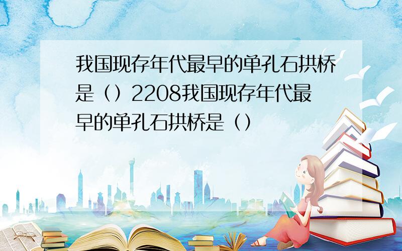 我国现存年代最早的单孔石拱桥是（）2208我国现存年代最早的单孔石拱桥是（）