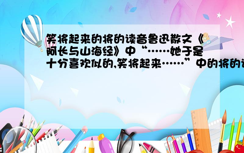 笑将起来的将的读音鲁迅散文《阿长与山海经》中“……她于是十分喜欢似的,笑将起来……”中的将的读音,请说明理由,谢谢大家.