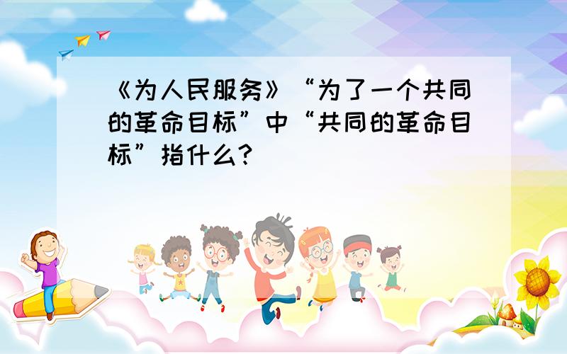 《为人民服务》“为了一个共同的革命目标”中“共同的革命目标”指什么?