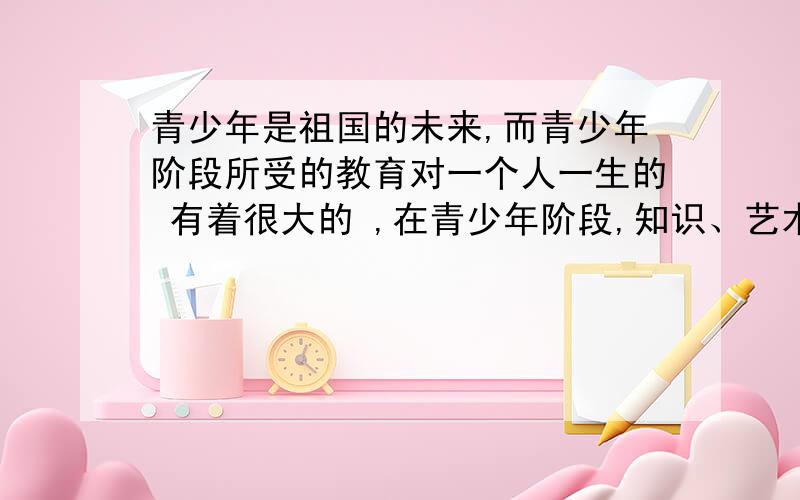 青少年是祖国的未来,而青少年阶段所受的教育对一个人一生的 有着很大的 ,在青少年阶段,知识、艺术的营养对他们的健康成长无疑是 的.A．成长 作用 有利B．成才 影响 有利C．成长 影响 有