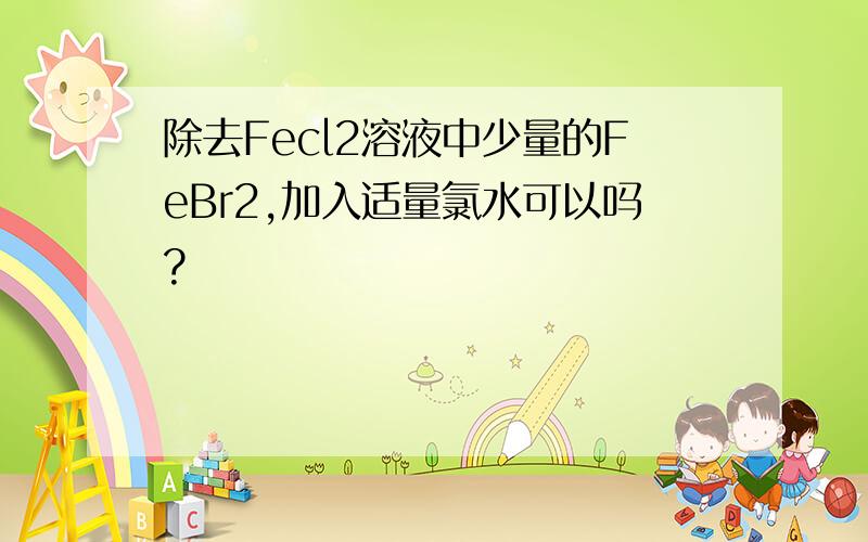 除去Fecl2溶液中少量的FeBr2,加入适量氯水可以吗?