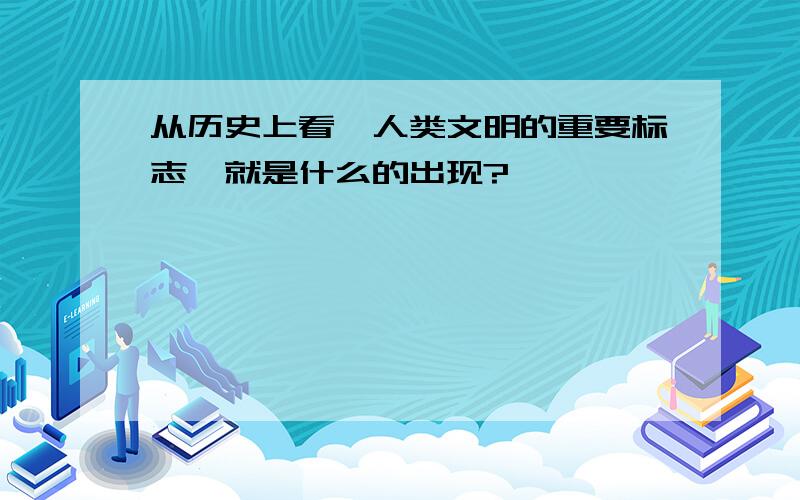 从历史上看,人类文明的重要标志,就是什么的出现?