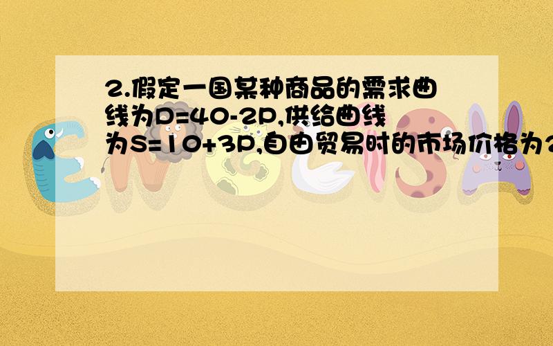 2.假定一国某种商品的需求曲线为D=40-2P,供给曲线为S=10+3P,自由贸易时的市场价格为2,请用数字回答下列（1）自由贸易条件下该国的进口量是多少?（2）当该国对该种商品征收50%的从价税时,试