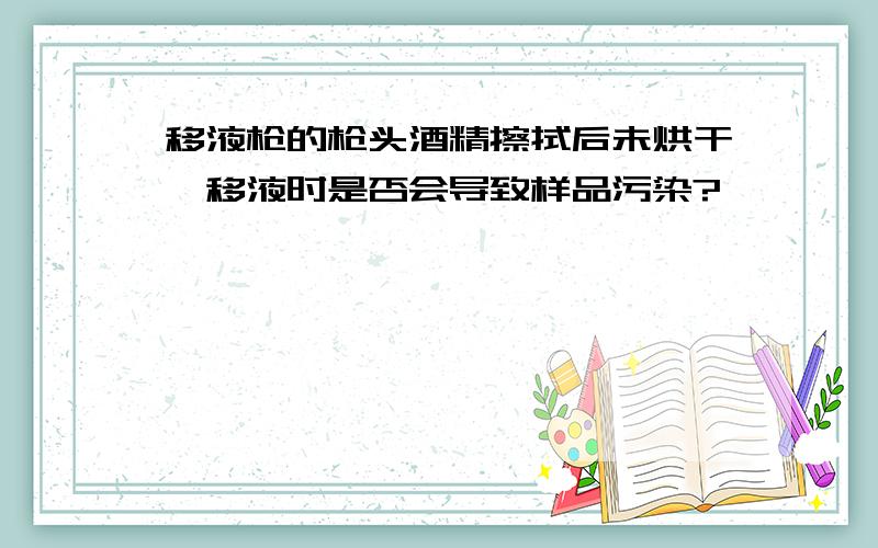 移液枪的枪头酒精擦拭后未烘干,移液时是否会导致样品污染?