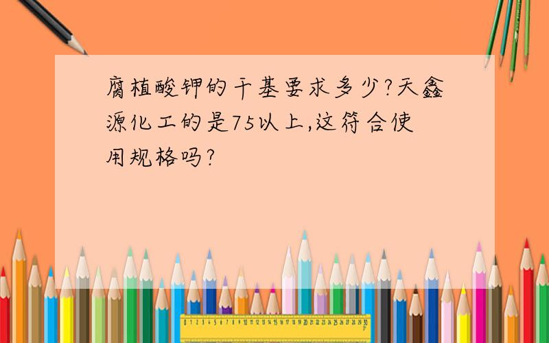 腐植酸钾的干基要求多少?天鑫源化工的是75以上,这符合使用规格吗?