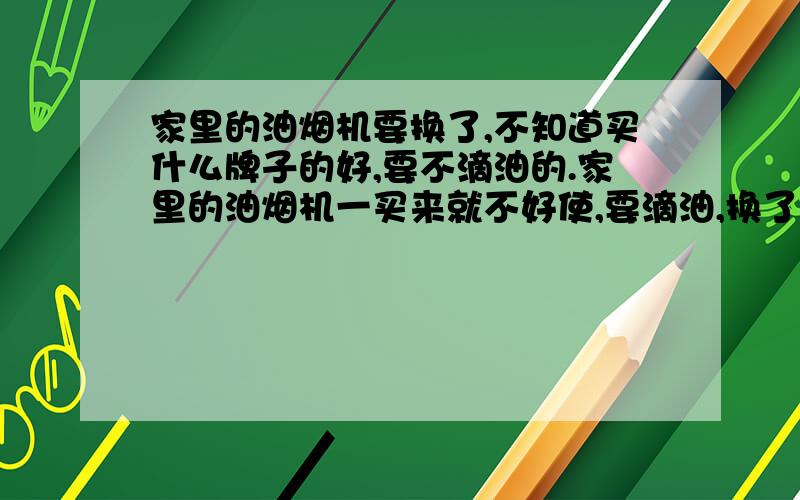 家里的油烟机要换了,不知道买什么牌子的好,要不滴油的.家里的油烟机一买来就不好使,要滴油,换了也一样.所以也懒得弄了,将就着用了几年.现在条件好了想换个新的,不知道买什么牌子的油