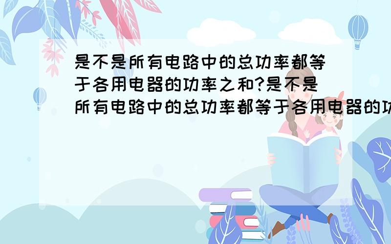 是不是所有电路中的总功率都等于各用电器的功率之和?是不是所有电路中的总功率都等于各用电器的功率之和?并简单证明一下（不一定要数学式子,至少说说思路）要证明混联电路，和非纯