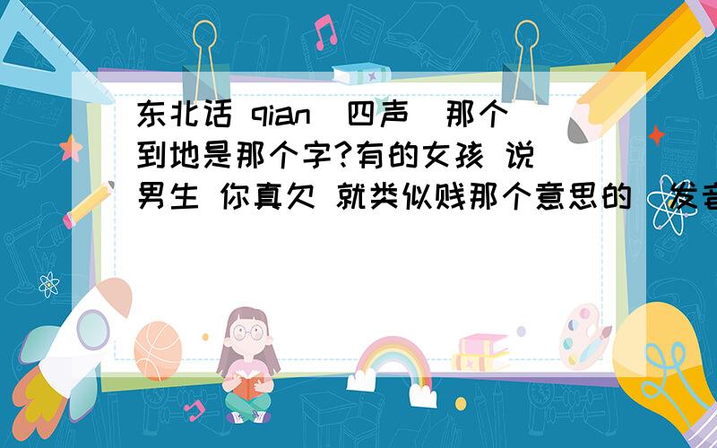 东北话 qian(四声)那个到地是那个字?有的女孩 说 男生 你真欠 就类似贱那个意思的  发音有点象   :钱儿~    升音~那个字是那个~?