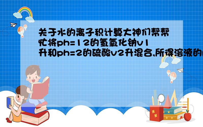 关于水的离子积计算大神们帮帮忙将ph=12的氢氧化钠v1升和ph=2的硫酸v2升混合,所得溶液的ph=10,则v1：v2=?（此时离子积为一乘10的负13次方）