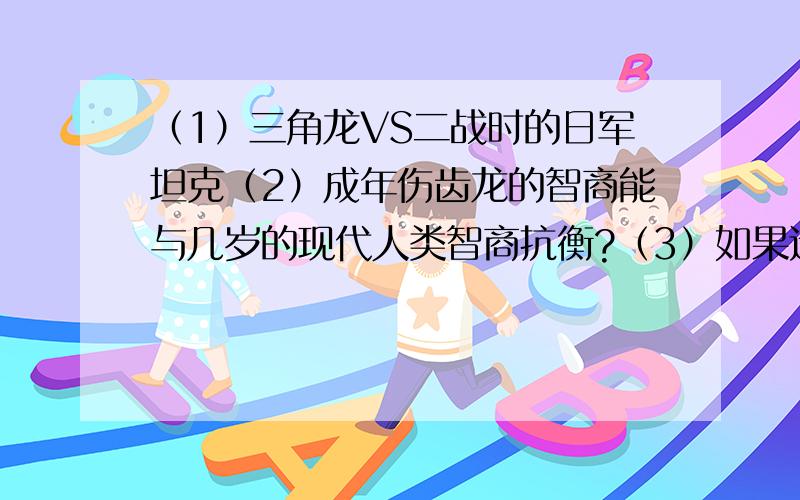 （1）三角龙VS二战时的日军坦克（2）成年伤齿龙的智商能与几岁的现代人类智商抗衡?（3）如果远古时代有试卷,那恐龙智商能否超越人类?