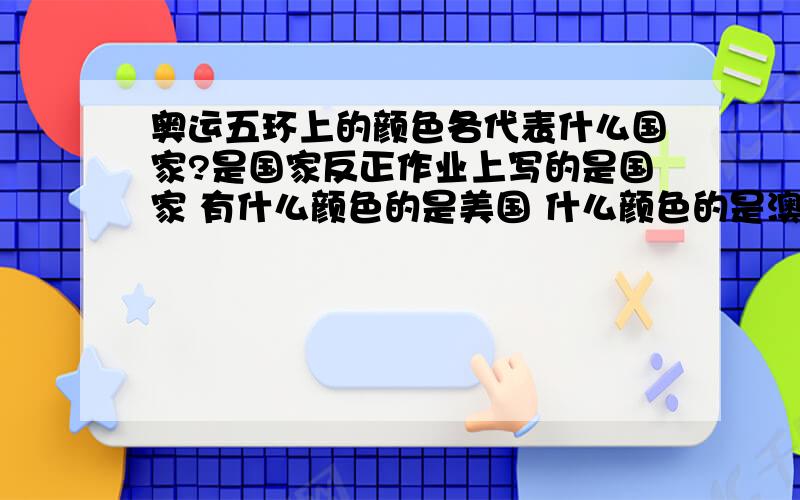 奥运五环上的颜色各代表什么国家?是国家反正作业上写的是国家 有什么颜色的是美国 什么颜色的是澳大利亚 什么什么滴 我哪知道~我现在搞清楚了!那上面的“国家”其实是美洲什么洲的!