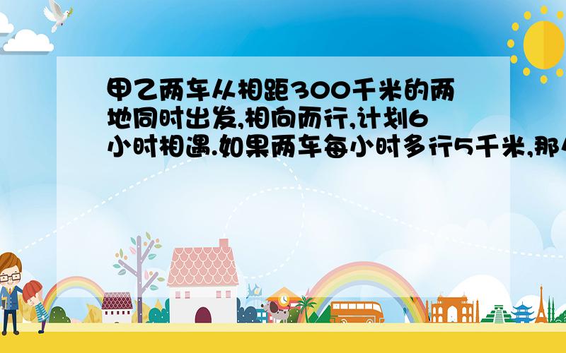 甲乙两车从相距300千米的两地同时出发,相向而行,计划6小时相遇.如果两车每小时多行5千米,那么相遇点距计划相遇5千米,已知乙车比甲车快,问甲车计划每小时行多少千米?提高速度后相遇时间