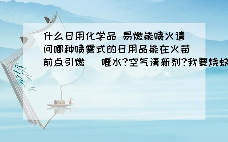 什么日用化学品 易燃能喷火请问哪种喷雾式的日用品能在火苗前点引燃 啫喱水?空气清新剂?我要烧蚊子玩