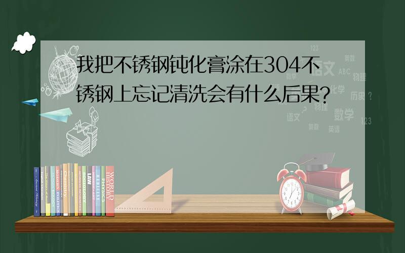 我把不锈钢钝化膏涂在304不锈钢上忘记清洗会有什么后果?