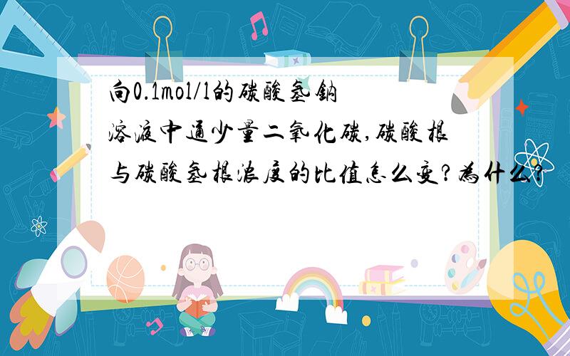 向0．1mol/l的碳酸氢钠溶液中通少量二氧化碳,碳酸根与碳酸氢根浓度的比值怎么变?为什么?