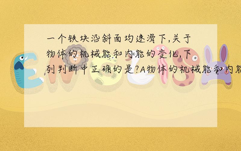 一个铁块沿斜面均速滑下,关于物体的机械能和内能的变化,下列判断中正确的是?A物体的机械能和内能都不变 B物体的机械能减少,内能不变C物体的机械能增加,内能增加 D物体的机械能减少,内