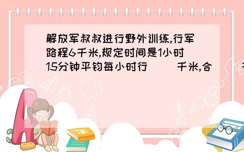 解放军叔叔进行野外训练,行军路程6千米,规定时间是1小时15分钟平钧每小时行( )千米,合（ ）千米?