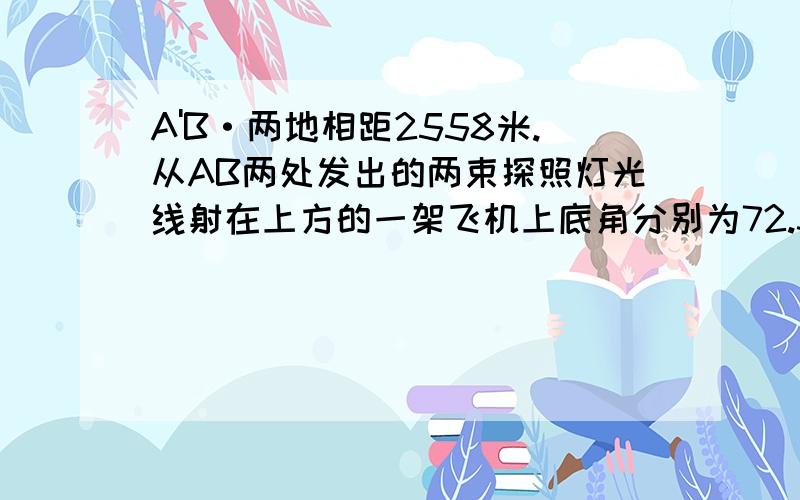 A'B·两地相距2558米.从AB两处发出的两束探照灯光线射在上方的一架飞机上底角分别为72.3度和76.5度飞机高