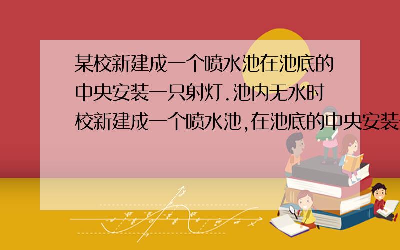 某校新建成一个喷水池在池底的中央安装一只射灯.池内无水时校新建成一个喷水池,在池底的中央安装一只射灯.池内无水时,射灯发出的一束光照在池壁上,在S点形成一个亮斑,如图所示.往池