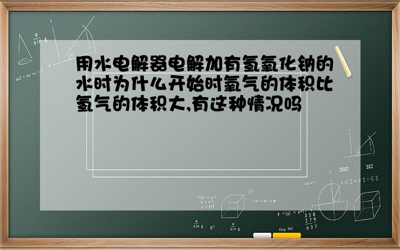 用水电解器电解加有氢氧化钠的水时为什么开始时氧气的体积比氢气的体积大,有这种情况吗