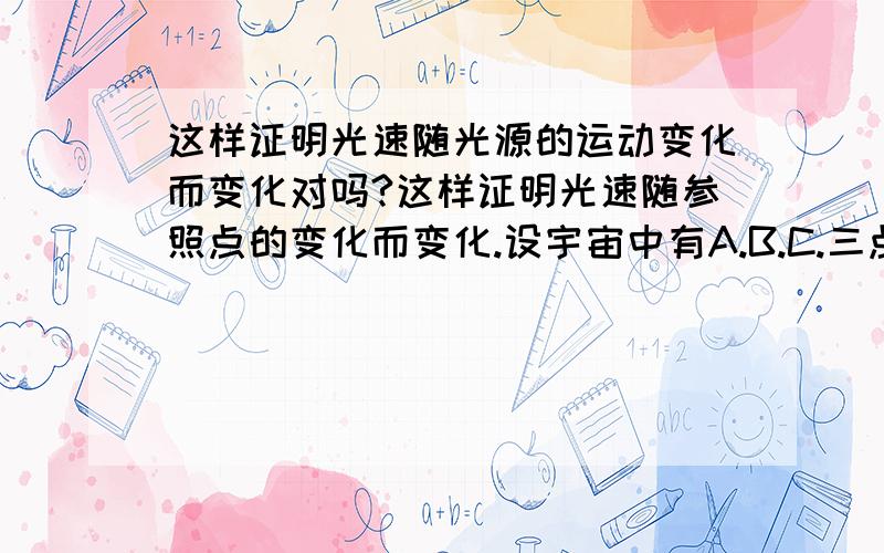 这样证明光速随光源的运动变化而变化对吗?这样证明光速随参照点的变化而变化.设宇宙中有A.B.C.三点成一线.A—B距离1米,B—C距离3亿米.B点设一激光源,C点设一反光镜（使B点射来的激光.原路