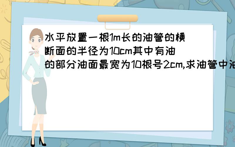 水平放置一根1m长的油管的横断面的半径为10cm其中有油的部分油面最宽为10根号2cm,求油管中油的体积