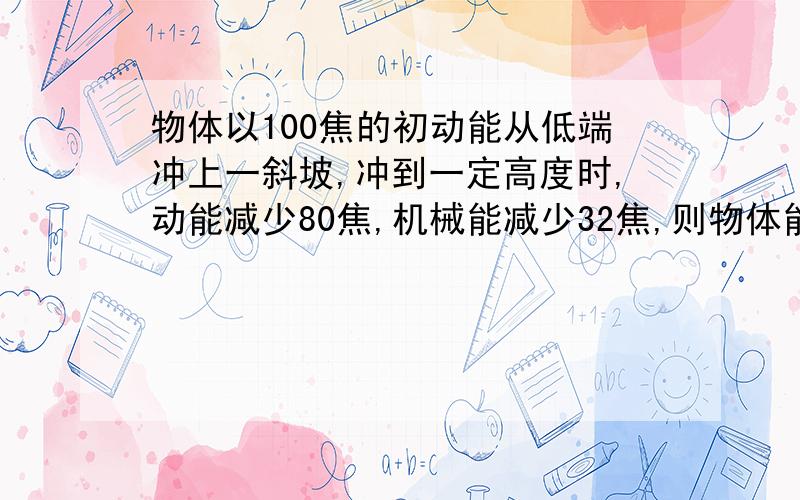 物体以100焦的初动能从低端冲上一斜坡,冲到一定高度时,动能减少80焦,机械能减少32焦,则物体能从斜面返回低端,到达低端的动能是,