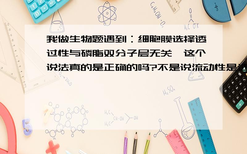 我做生物题遇到：细胞膜选择透过性与磷脂双分子层无关,这个说法真的是正确的吗?不是说流动性是选择透过性的基础吗?流动性和磷脂双分子层、蛋白质的运动有关呀...怎么回事呢~