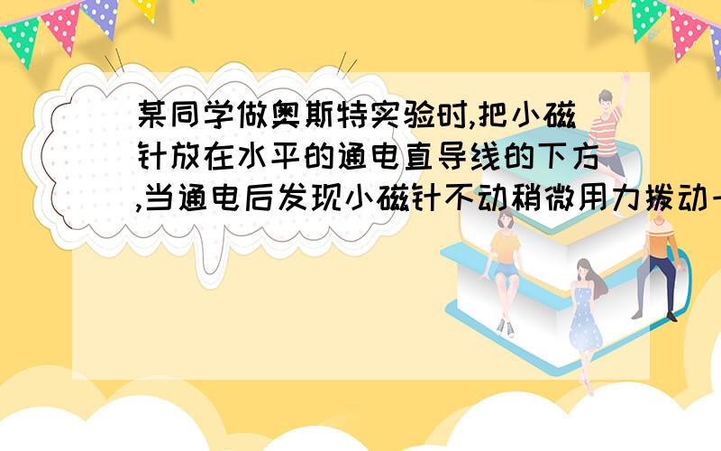 某同学做奥斯特实验时,把小磁针放在水平的通电直导线的下方,当通电后发现小磁针不动稍微用力拨动一下小磁针,小磁针转动180°后静止不动,由此可知通电直导线的电流方向是我只想问一下,