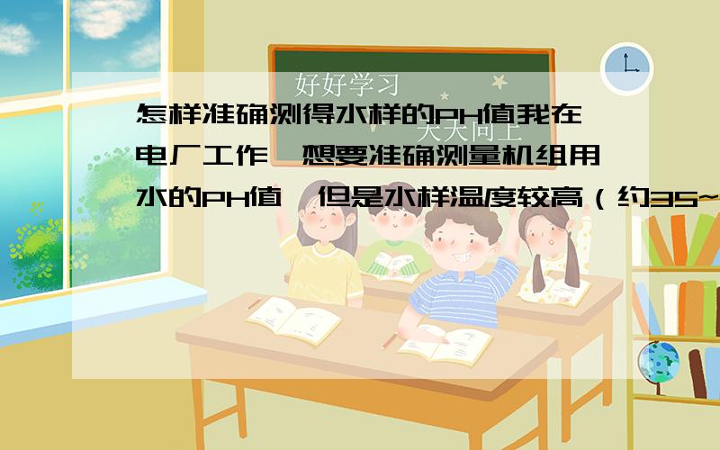 怎样准确测得水样的PH值我在电厂工作,想要准确测量机组用水的PH值,但是水样温度较高（约35~40度）,实测测得的数据与理论值差距大.