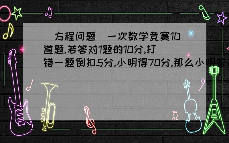 (方程问题）一次数学竞赛10道题,若答对1题的10分,打错一题倒扣5分,小明得70分,那么小明答对了几题