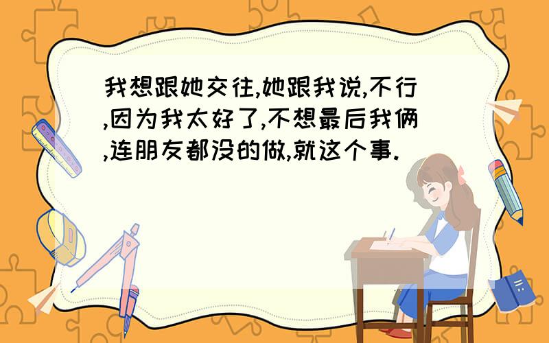 我想跟她交往,她跟我说,不行,因为我太好了,不想最后我俩,连朋友都没的做,就这个事.