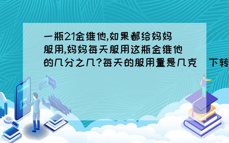 一瓶21金维他,如果都给妈妈服用,妈妈每天服用这瓶金维他的几分之几?每天的服用量是几克（下转问题补充)21金维他：【用法用量】口服,成人12岁及以上儿童一日2片,12岁以下儿童每日一片,饭