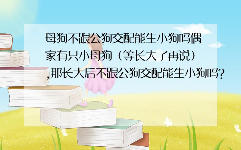 母狗不跟公狗交配能生小狗吗偶家有只小母狗（等长大了再说）,那长大后不跟公狗交配能生小狗吗?