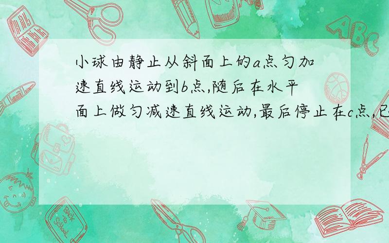 小球由静止从斜面上的a点匀加速直线运动到b点,随后在水平面上做匀减速直线运动,最后停止在c点,已知ab=4m,bc=6m,从开始到静止共经历时间10s,则小球在ab段的加速度大小为?在bc段的加速度大小