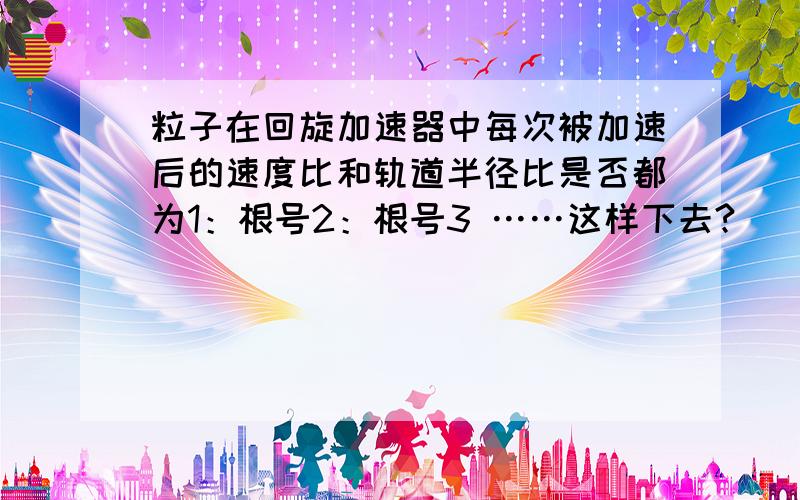 粒子在回旋加速器中每次被加速后的速度比和轨道半径比是否都为1：根号2：根号3 ……这样下去?