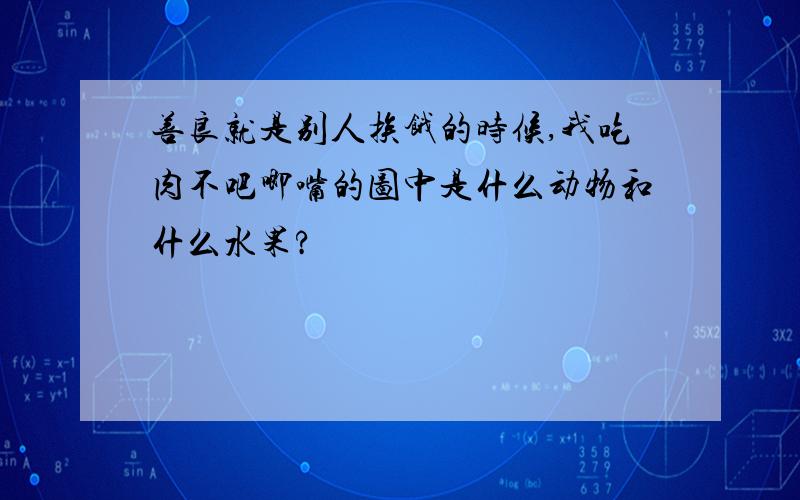 善良就是别人挨饿的时候,我吃肉不吧唧嘴的图中是什么动物和什么水果?