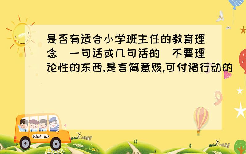 是否有适合小学班主任的教育理念（一句话或几句话的）不要理论性的东西,是言简意赅,可付诸行动的