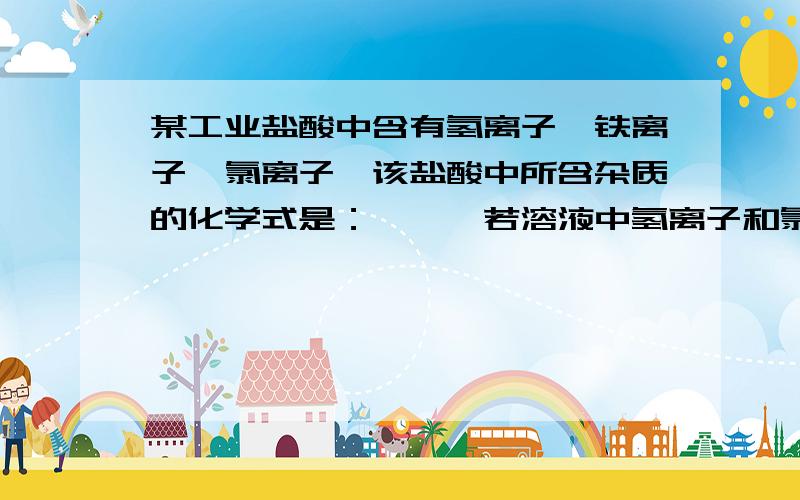 某工业盐酸中含有氢离子,铁离子,氯离子,该盐酸中所含杂质的化学式是：——,若溶液中氢离子和氯离子的个数比为91：94,则铁离子与氯离子的个数比为：——